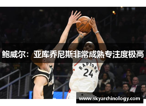 鲍威尔：亚库乔尼斯非常成熟专注度极高